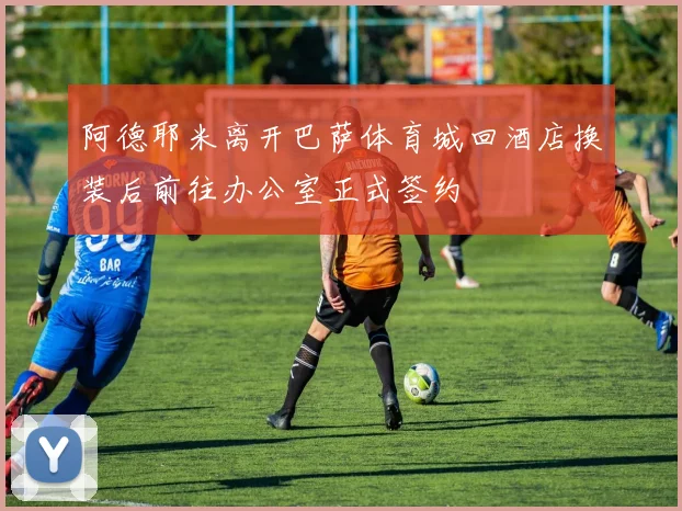 阿德耶米离开巴萨体育城回酒店换装后前往办公室正式签约