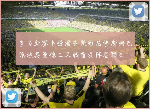 皇马新赛季强援齐聚维尼修斯姆巴佩迪奥曼德三叉戟首发阵容预测