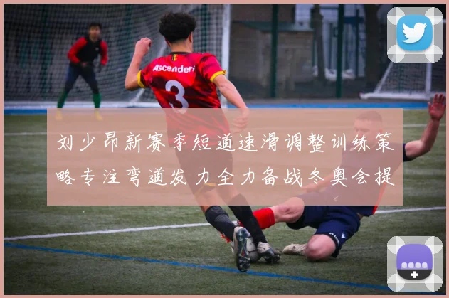 刘少昂新赛季短道速滑调整训练策略专注弯道发力全力备战冬奥会提升速度