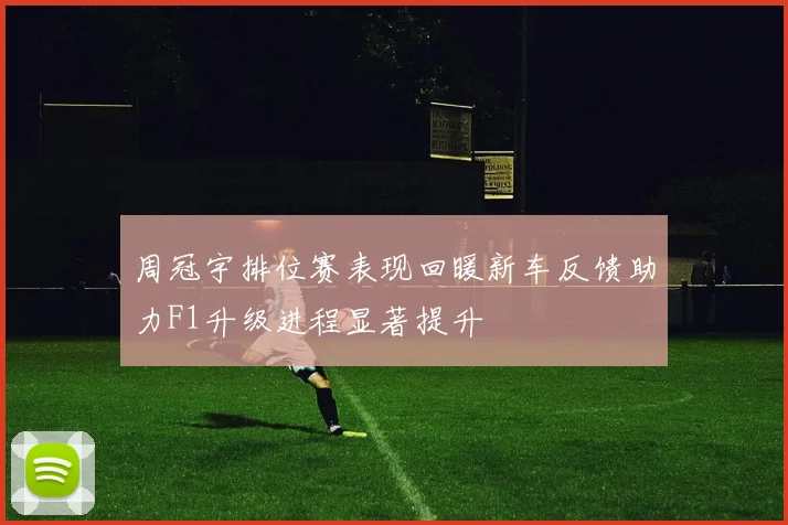 周冠宇排位赛表现回暖新车反馈助力F1升级进程显著提升